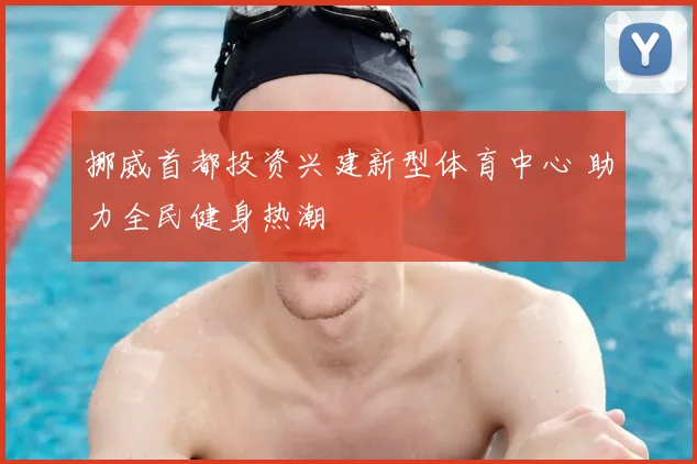 挪威首都投资兴建新型体育中心 助力全民健身热潮