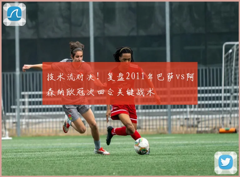 技术流对决！复盘2011年巴萨vs阿森纳欧冠次回合关键战术