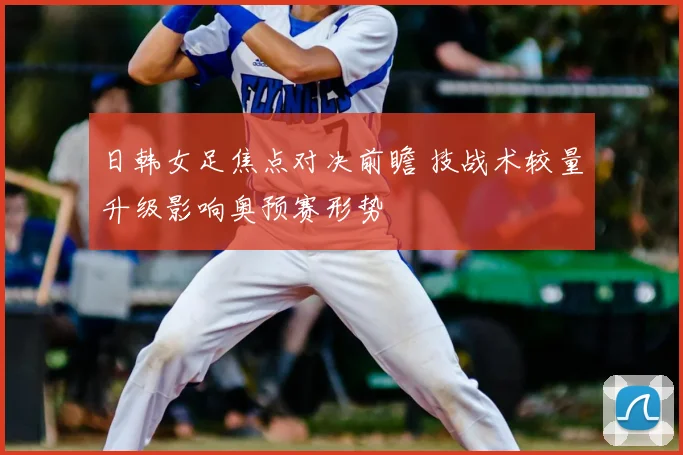 日韩女足焦点对决前瞻 技战术较量升级影响奥预赛形势