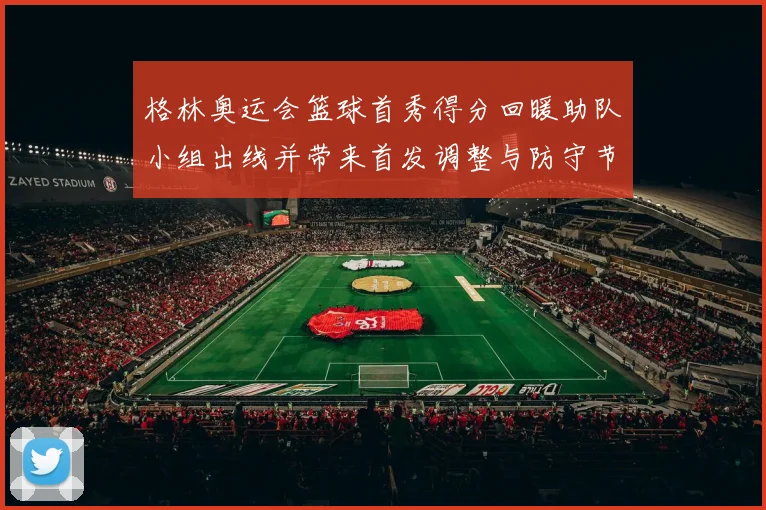格林奥运会篮球首秀得分回暖助队小组出线并带来首发调整与防守节奏变化