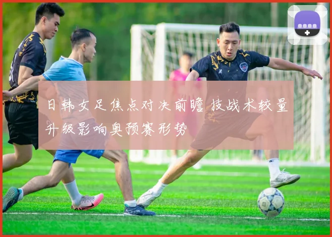 日韩女足焦点对决前瞻 技战术较量升级影响奥预赛形势