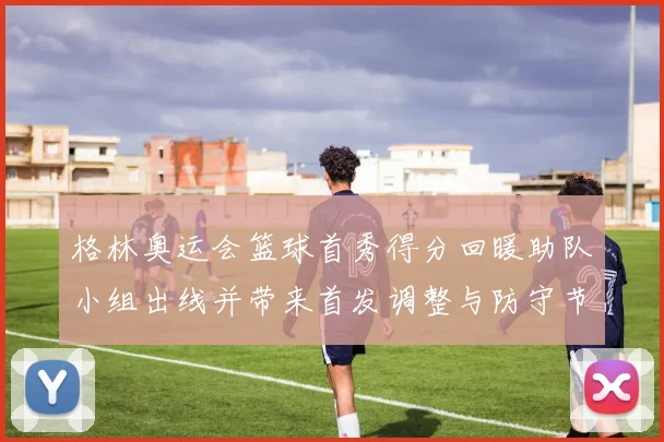 格林奥运会篮球首秀得分回暖助队小组出线并带来首发调整与防守节奏变化