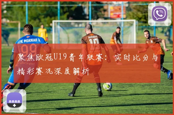 聚焦欧冠U19青年联赛：实时比分与精彩赛况深度解析
