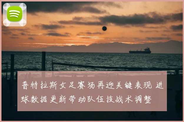 普特拉斯女足赛场再迎关键表现 进球数据更新带动队伍技战术调整
