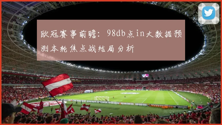 欧冠赛事前瞻：98db点in大数据预测本轮焦点战结局分析